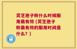 灵芝孢子粉什么时候服用最有效 (灵芝孢子粉最有效的服用时间是什么？)