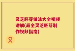 灵芝胚芽做法大全视频讲解(超全灵芝胚芽制作视频指南)