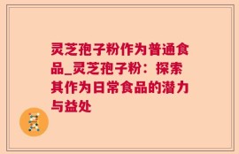 灵芝孢子粉作为普通食品_灵芝孢子粉：探索其作为日常食品的潜力与益处