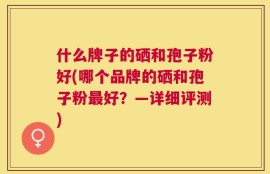 什么牌子的硒和孢子粉好(哪个品牌的硒和孢子粉最好？—详细评测)