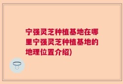 宁强灵芝种植基地在哪里宁强灵芝种植基地的地理位置介绍)