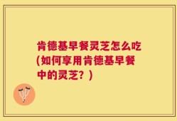 肯德基早餐灵芝怎么吃(如何享用肯德基早餐中的灵芝？)