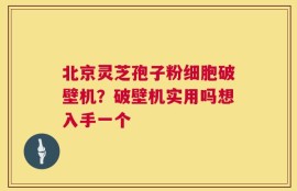 北京灵芝孢子粉细胞破壁机？破壁机实用吗想入手一个