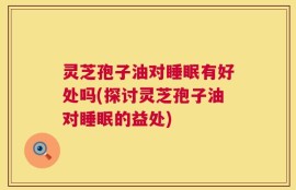 灵芝孢子油对睡眠有好处吗(探讨灵芝孢子油对睡眠的益处)
