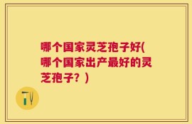 哪个国家灵芝孢子好(哪个国家出产最好的灵芝孢子？)