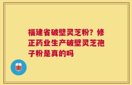 福建省破壁灵芝粉？修正药业生产破壁灵芝孢子粉是真的吗