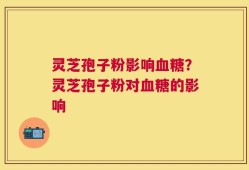灵芝孢子粉影响血糖？灵芝孢子粉对血糖的影响