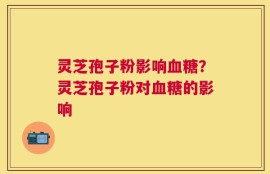 灵芝孢子粉影响血糖？灵芝孢子粉对血糖的影响