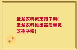 圣龙农科灵芝孢子粉(圣龙农科推出高质量灵芝孢子粉)