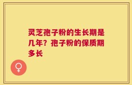 灵芝孢子粉的生长期是几年？孢子粉的保质期多长