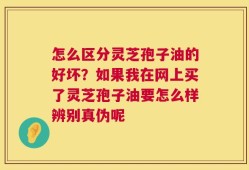 怎么区分灵芝孢子油的好坏？如果我在网上买了灵芝孢子油要怎么样辨别真伪呢