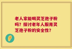 老人家能喝灵芝孢子粉吗？探讨老年人服用灵芝孢子粉的安全性？
