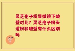 灵芝孢子粉显微镜下破壁对比？灵芝孢子粉头道粉和破壁有什么区别吗