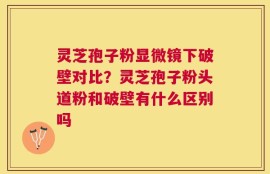 灵芝孢子粉显微镜下破壁对比？灵芝孢子粉头道粉和破壁有什么区别吗