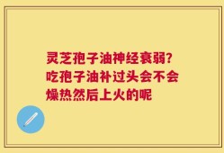 灵芝孢子油神经衰弱？吃孢子油补过头会不会燥热然后上火的呢