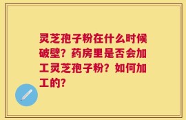 灵芝孢子粉在什么时候破壁？药房里是否会加工灵芝孢子粉？如何加工的？