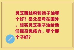 灵芝菌丝粉和孢子油哪个好？岳父岳母在国外，想买灵芝孢子油给他们提高免疫力，哪个那个子好？