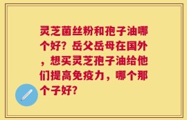 灵芝菌丝粉和孢子油哪个好？岳父岳母在国外，想买灵芝孢子油给他们提高免疫力，哪个那个子好？