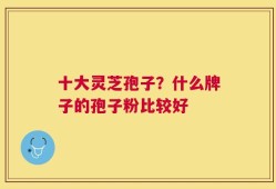 十大灵芝孢子？什么牌子的孢子粉比较好