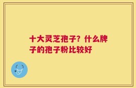 十大灵芝孢子？什么牌子的孢子粉比较好