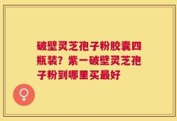 破壁灵芝孢子粉胶囊四瓶装？紫一破壁灵芝孢子粉到哪里买最好