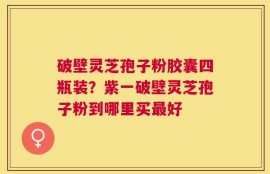 破壁灵芝孢子粉胶囊四瓶装？紫一破壁灵芝孢子粉到哪里买最好