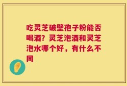 吃灵芝破壁孢子粉能否喝酒？灵芝泡酒和灵芝泡水哪个好，有什么不同