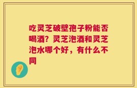 吃灵芝破壁孢子粉能否喝酒？灵芝泡酒和灵芝泡水哪个好，有什么不同