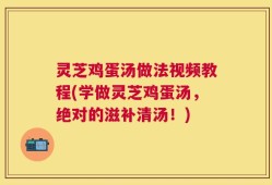 灵芝鸡蛋汤做法视频教程(学做灵芝鸡蛋汤，绝对的滋补清汤！)