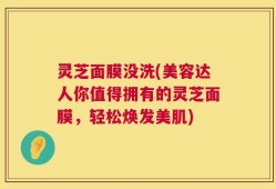 灵芝面膜没洗(美容达人你值得拥有的灵芝面膜，轻松焕发美肌)