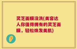 灵芝面膜没洗(美容达人你值得拥有的灵芝面膜，轻松焕发美肌)