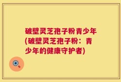 破壁灵芝孢子粉青少年(破壁灵芝孢子粉：青少年的健康守护者)