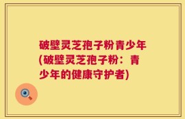 破壁灵芝孢子粉青少年(破壁灵芝孢子粉：青少年的健康守护者)