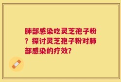 肺部感染吃灵芝孢子粉？探讨灵芝孢子粉对肺部感染的疗效？