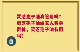 灵芝孢子油真管用吗？灵芝孢子油给家人强身健体，灵芝孢子油有用吗？