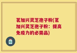 茗加兴灵芝孢子粉(茗加兴灵芝孢子粉：提高免疫力的必需品)