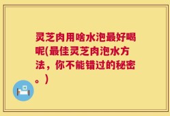 灵芝肉用啥水泡最好喝呢(最佳灵芝肉泡水方法，你不能错过的秘密。)
