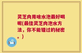 灵芝肉用啥水泡最好喝呢(最佳灵芝肉泡水方法，你不能错过的秘密。)