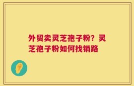 外贸卖灵芝孢子粉？灵芝孢子粉如何找销路