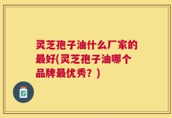 灵芝孢子油什么厂家的最好(灵芝孢子油哪个品牌最优秀？)