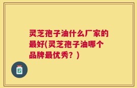 灵芝孢子油什么厂家的最好(灵芝孢子油哪个品牌最优秀？)