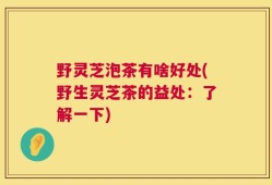 野灵芝泡茶有啥好处(野生灵芝茶的益处：了解一下)