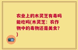 农业上的木灵芝有毒吗能吃吗(木灵芝：农作物中的毒物还是美食？)