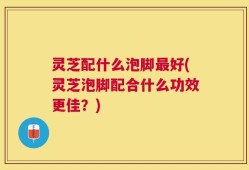 灵芝配什么泡脚最好(灵芝泡脚配合什么功效更佳？)