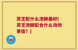 灵芝配什么泡脚最好(灵芝泡脚配合什么功效更佳？)