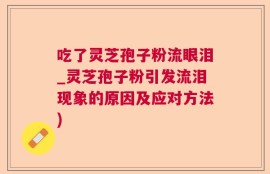 吃了灵芝孢子粉流眼泪_灵芝孢子粉引发流泪现象的原因及应对方法)