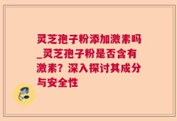 灵芝孢子粉添加激素吗_灵芝孢子粉是否含有激素？深入探讨其成分与安全性
