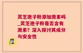 灵芝孢子粉添加激素吗_灵芝孢子粉是否含有激素？深入探讨其成分与安全性