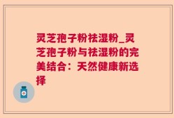 灵芝孢子粉祛湿粉_灵芝孢子粉与祛湿粉的完美结合：天然健康新选择