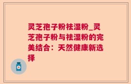 灵芝孢子粉祛湿粉_灵芝孢子粉与祛湿粉的完美结合：天然健康新选择